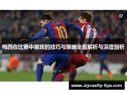 梅西在比赛中展现的技巧与策略全面解析与深度剖析