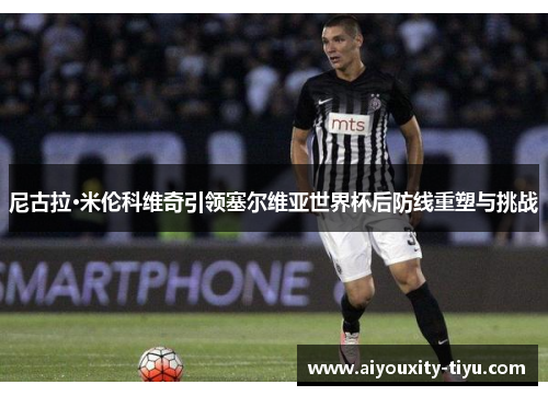 尼古拉·米伦科维奇引领塞尔维亚世界杯后防线重塑与挑战
