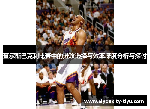 查尔斯巴克利比赛中的进攻选择与效率深度分析与探讨