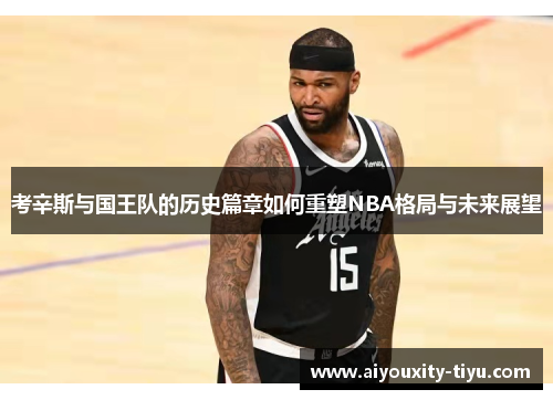 考辛斯与国王队的历史篇章如何重塑NBA格局与未来展望