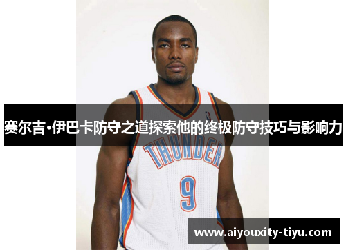 赛尔吉·伊巴卡防守之道探索他的终极防守技巧与影响力