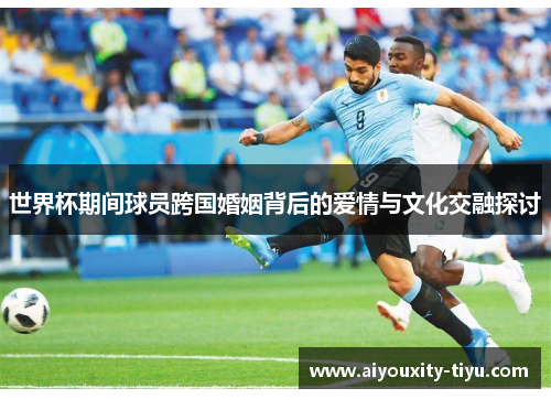 世界杯期间球员跨国婚姻背后的爱情与文化交融探讨