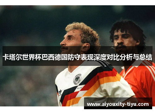 卡塔尔世界杯巴西德国防守表现深度对比分析与总结