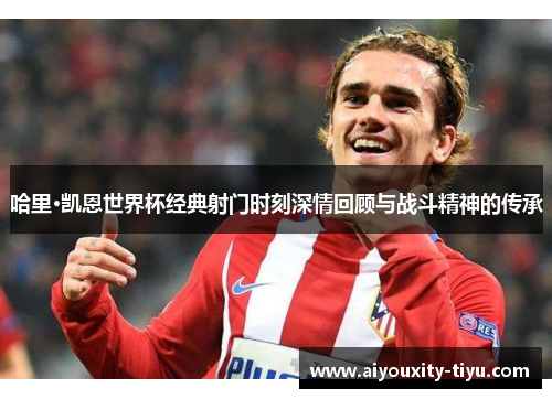 哈里·凯恩世界杯经典射门时刻深情回顾与战斗精神的传承