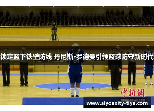 锁定篮下铁壁防线 丹尼斯·罗德曼引领篮球防守新时代