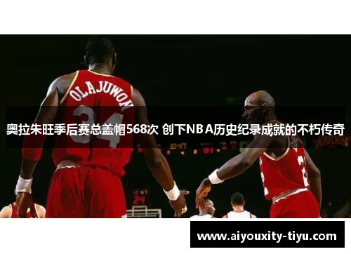 奥拉朱旺季后赛总盖帽568次 创下NBA历史纪录成就的不朽传奇