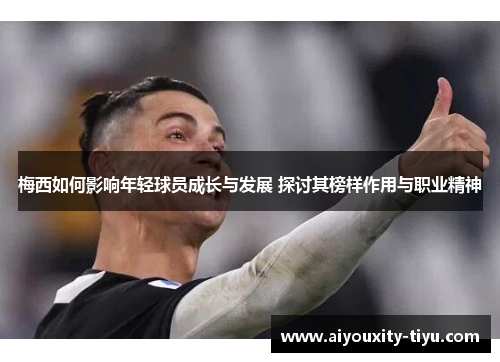 梅西如何影响年轻球员成长与发展 探讨其榜样作用与职业精神