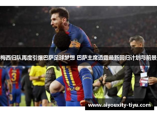 梅西归队再度引爆巴萨足球梦想 巴萨主席透露最新回归计划与前景