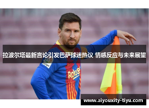 拉波尔塔最新言论引发巴萨球迷热议 情感反应与未来展望