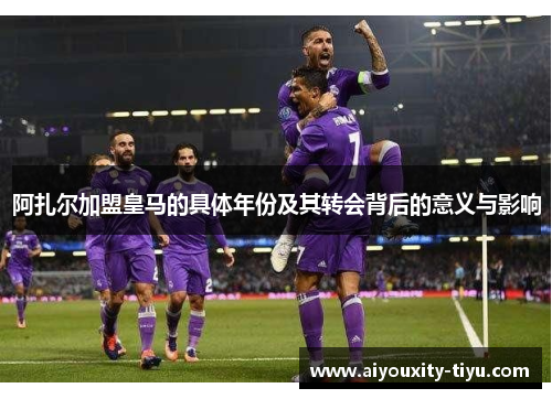 阿扎尔加盟皇马的具体年份及其转会背后的意义与影响
