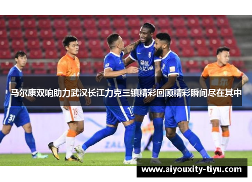 马尔康双响助力武汉长江力克三镇精彩回顾精彩瞬间尽在其中