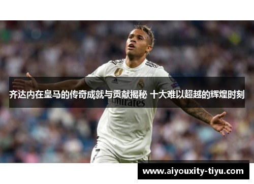 齐达内在皇马的传奇成就与贡献揭秘 十大难以超越的辉煌时刻